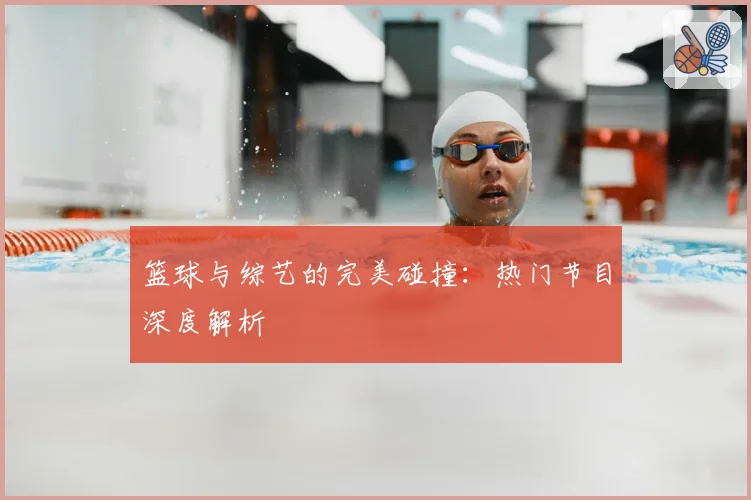 篮球与综艺的完美碰撞：热门节目深度解析