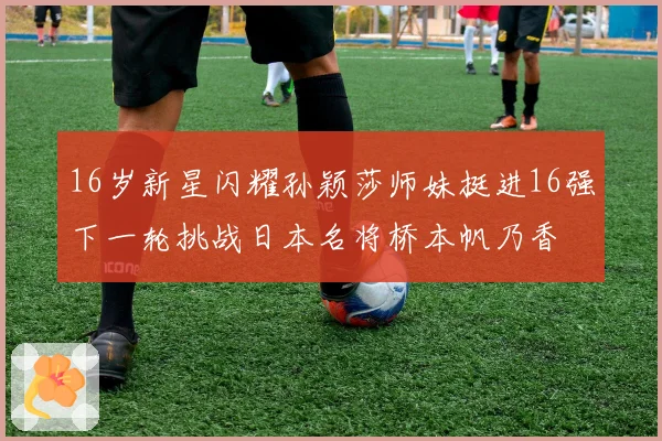 16岁新星闪耀孙颖莎师妹挺进16强下一轮挑战日本名将桥本帆乃香