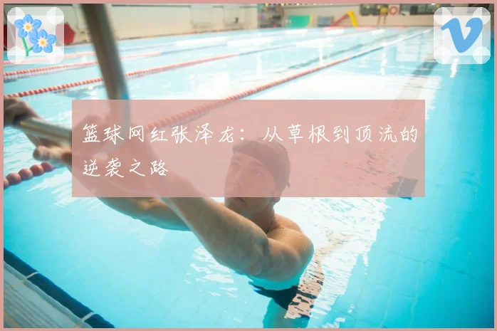 篮球网红张泽龙：从草根到顶流的逆袭之路