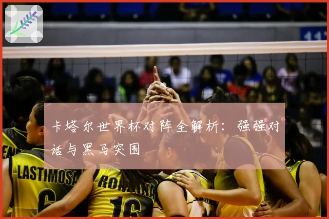 卡塔尔世界杯对阵全解析：强强对话与黑马突围