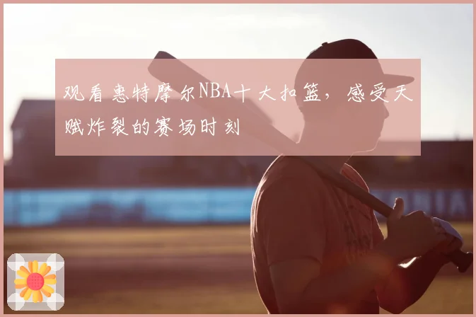 观看惠特摩尔NBA十大扣篮，感受天赋炸裂的赛场时刻