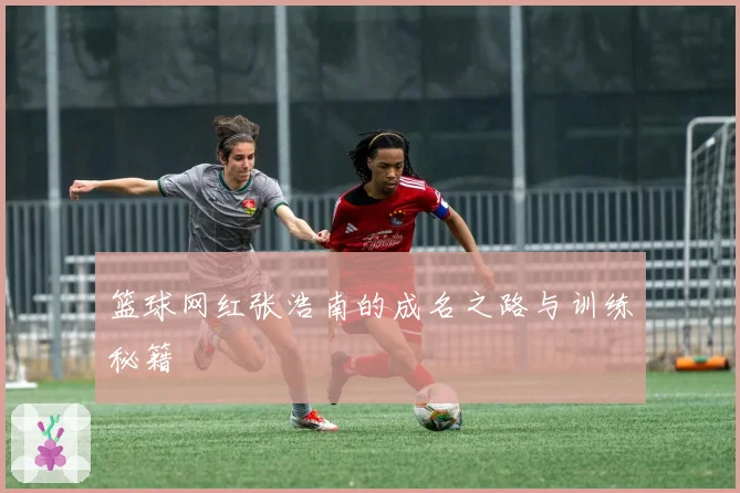 篮球网红张浩南的成名之路与训练秘籍