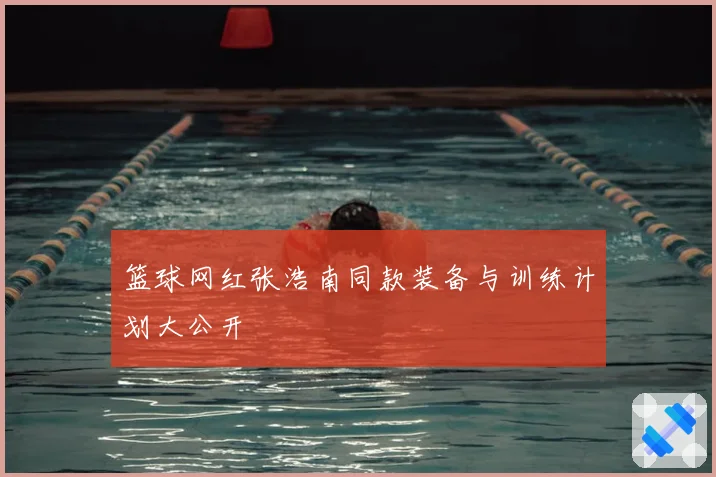 篮球网红张浩南同款装备与训练计划大公开