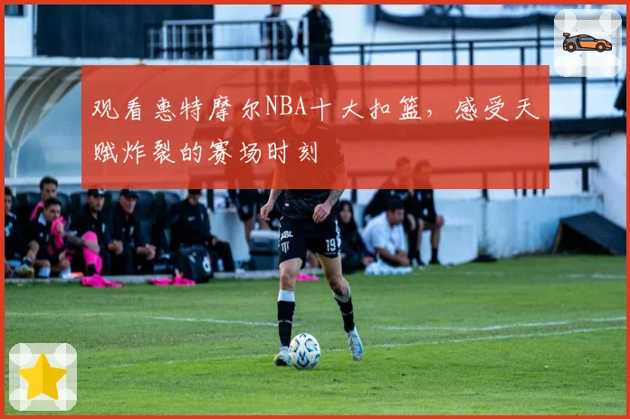 观看惠特摩尔NBA十大扣篮，感受天赋炸裂的赛场时刻