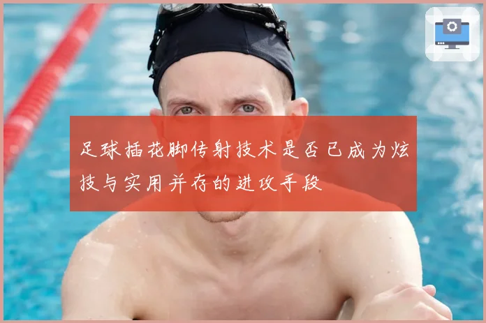 足球插花脚传射技术是否已成为炫技与实用并存的进攻手段